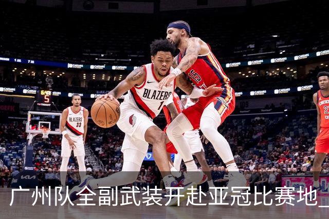 广州队全副武装开赴亚冠比赛地 提前3天适应备战
